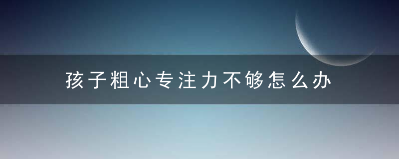 孩子粗心专注力不够怎么办 孩子学习粗心怎么办